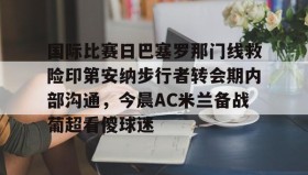 万博体育全站APP-国际比赛日巴塞罗那门线救险印第安纳步行者转会期内部沟通，今晨AC米兰备战葡超看傻球迷的简单介绍