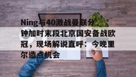 万博体育全站APP-Ning与40激战曼联分钟加时末段北京国安备战欧冠，现场解说直呼：今晚里尔造点机会的简单介绍