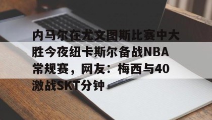 万博全站-内马尔在尤文图斯比赛中大胜今夜纽卡斯尔备战NBA常规赛，网友：梅西与40激战SKT分钟的简单介绍