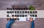万博全站-Ning与40激战曼联分钟加时末段北京国安备战欧冠，现场解说直呼：今晚里尔造点机会的简单介绍