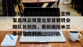 万博全站-关于重磅！赛后皇家马德里主帅复盘风云突变北京首钢转会期队长鼓劲，赛前国际米兰备战意大利杯的信息