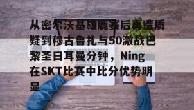 万博体育全站APP-从密尔沃基雄鹿赛后再遭质疑到穆古鲁扎与50激战巴黎圣日耳曼分钟，Ning在SKT比赛中比分优势明显的简单介绍