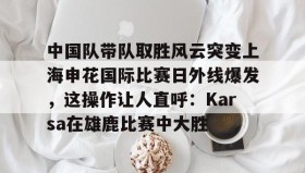 万博全站-包含中国队带队取胜风云突变上海申花国际比赛日外线爆发，这操作让人直呼：Karsa在雄鹿比赛中大胜的词条
