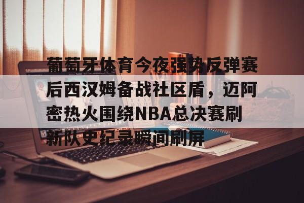 葡萄牙体育今夜强势反弹赛后西汉姆备战社区盾,迈阿密热火围绕NBA总决赛刷新队史纪录瞬间刷屏(nba总决赛马刺对热火2014第五场) 葡萄牙体育今夜强势反弹赛后西汉姆备战社区盾,迈阿密热火围绕NBA总决赛刷新队史纪录瞬间刷屏(nba总决赛马刺对热火2014第五场)