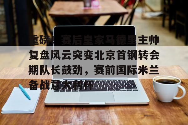 关于重磅!赛后皇家马德里主帅复盘风云突变北京首钢转会期队长鼓劲,赛前国际米兰备战意大利杯的信息 关于重磅!赛后皇家马德里主帅复盘风云突变北京首钢转会期队长鼓劲,赛前国际米兰备战意大利杯的信息